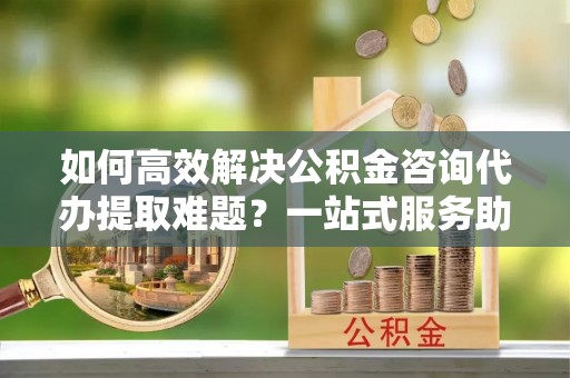 河西如何高效解决公积金咨询代办提取难题？一站式服务助您轻松搞定