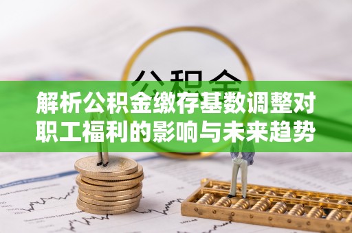 河西解析公积金缴存基数调整对职工福利的影响与未来趋势