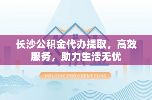 河西长沙公积金代办提取，高效服务，助力生活无忧