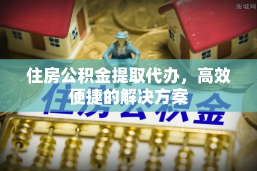 河西住房公积金提取代办，高效便捷的解决方案