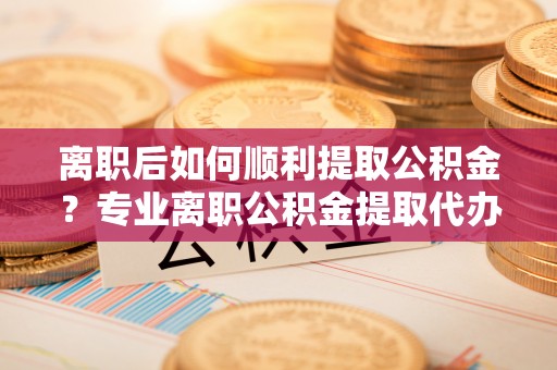 河西离职后如何顺利提取公积金？专业离职公积金提取代办服务指南