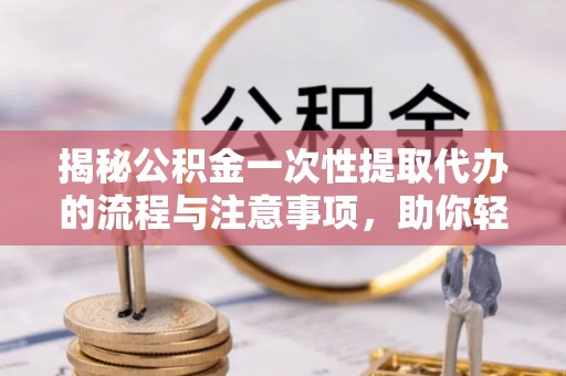 河西揭秘公积金一次性提取代办的流程与注意事项，助你轻松搞定财务规划