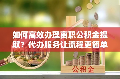 河西如何高效办理离职公积金提取？代办服务让流程更简单