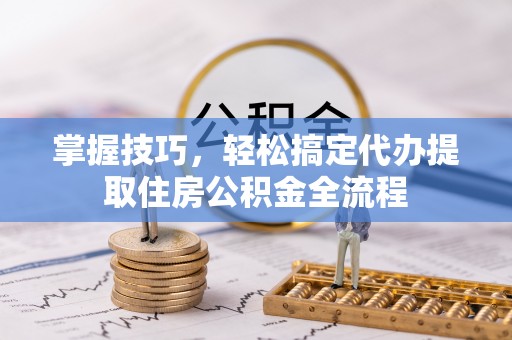 河西掌握技巧，轻松搞定代办提取住房公积金全流程