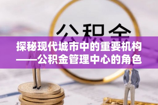 河西探秘现代城市中的重要机构——公积金管理中心的角色与使命